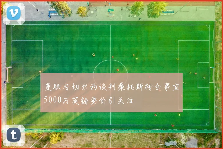 曼联与切尔西谈判桑托斯转会事宜5000万英镑要价引关注