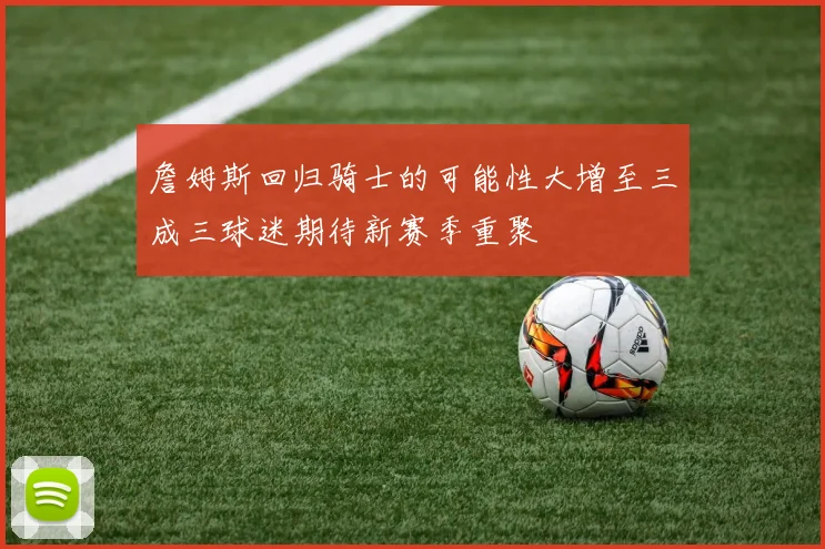 詹姆斯回归骑士的可能性大增至三成三球迷期待新赛季重聚