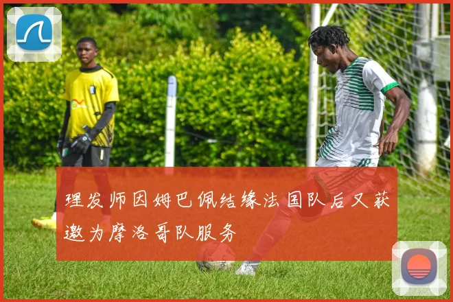 理发师因姆巴佩结缘法国队后又获邀为摩洛哥队服务