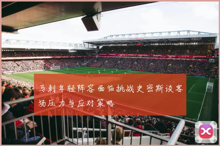 马刺年轻阵容面临挑战史密斯谈客场压力与应对策略