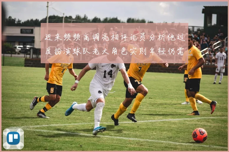 近来频频高调亮相评论员分析他过度扮演球队老大角色实则年轻仍需成长
