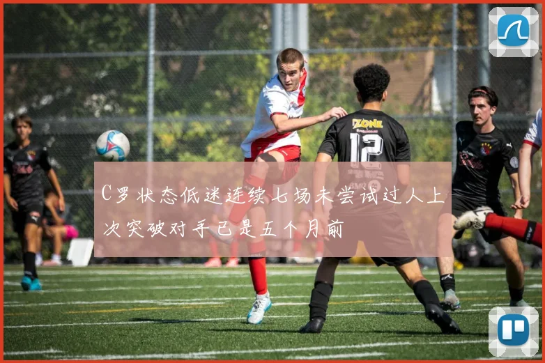 C罗状态低迷连续七场未尝试过人上次突破对手已是五个月前