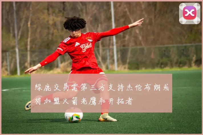 绿鹿交易需第三方支持杰伦布朗或将加盟火箭老鹰和开拓者