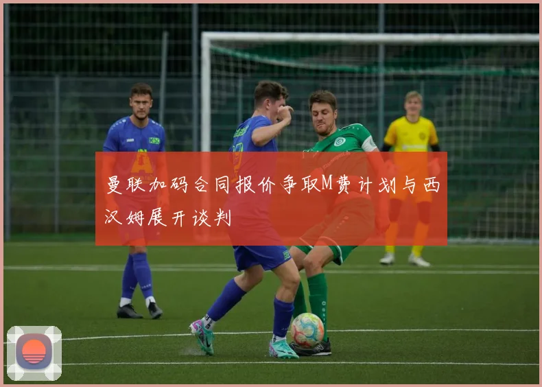 曼联加码合同报价争取M费计划与西汉姆展开谈判