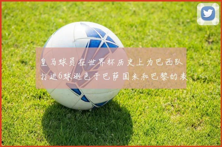 皇马球员在世界杯历史上为巴西队打进6球逊色于巴萨国米和巴黎的表现