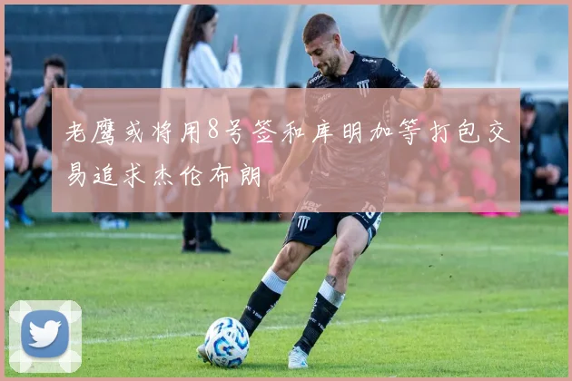 老鹰或将用8号签和库明加等打包交易追求杰伦布朗