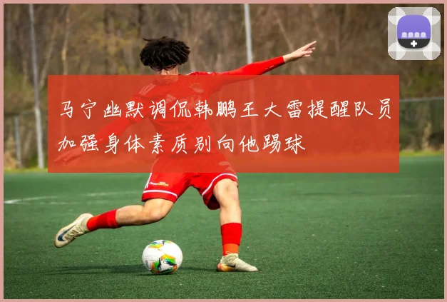 马宁幽默调侃韩鹏王大雷提醒队员加强身体素质别向他踢球