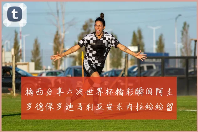 梅西分享六次世界杯精彩瞬间阿圭罗德保罗迪马利亚安东内拉纷纷留言互动